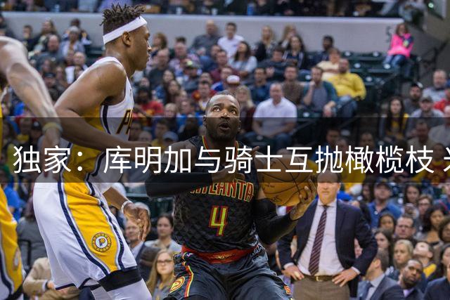 独家：库明加与骑士互抛橄榄枝 米切尔成关键吸引力